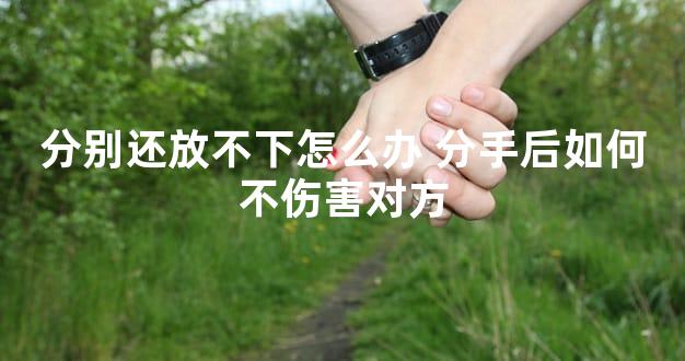 分别还放不下怎么办 分手后如何不伤害对方